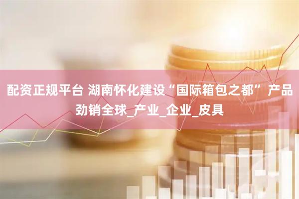 配资正规平台 湖南怀化建设“国际箱包之都” 产品劲销全球_产业_企业_皮具