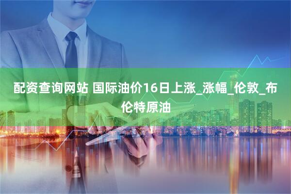 配资查询网站 国际油价16日上涨_涨幅_伦敦_布伦特原油