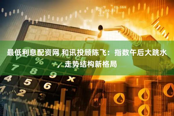 最低利息配资网 和讯投顾陈飞：指数午后大跳水，走势结构新格局