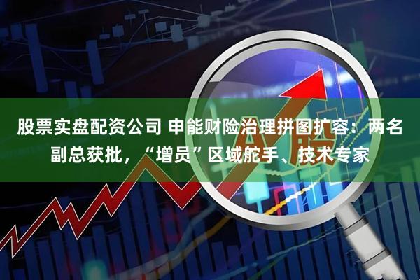 股票实盘配资公司 申能财险治理拼图扩容：两名副总获批，“增员”区域舵手、技术专家