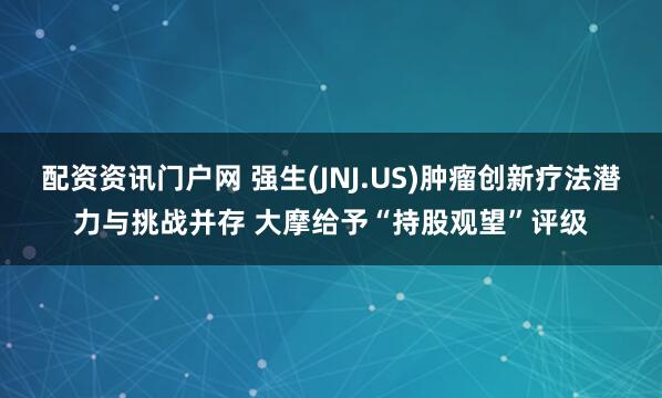 配资资讯门户网 强生(JNJ.US)肿瘤创新疗法潜力与挑战并存 大摩给予“持股观望”评级