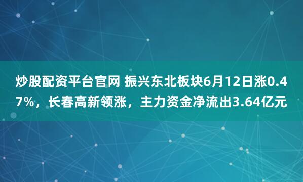 炒股配资平台官网 振兴东北板块6月12日涨0.47%，长春高新领涨，主力资金净流出3.64亿元