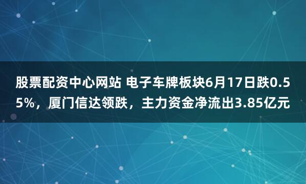 股票配资中心网站 电子车牌板块6月17日跌0.55%，厦门信达领跌，主力资金净流出3.85亿元