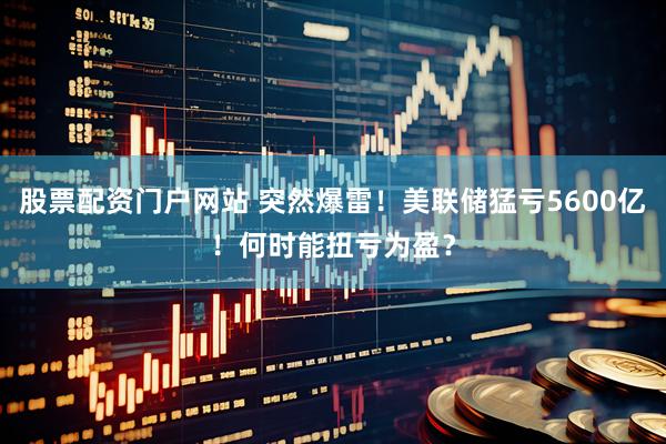 股票配资门户网站 突然爆雷！美联储猛亏5600亿！何时能扭亏为盈？
