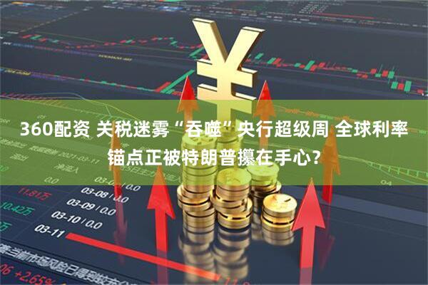 360配资 关税迷雾“吞噬”央行超级周 全球利率锚点正被特朗普攥在手心？