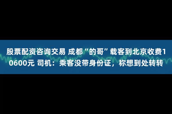股票配资咨询交易 成都“的哥”载客到北京收费10600元 司机：乘客没带身份证，称想到处转转