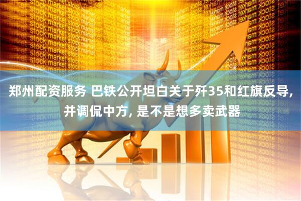 郑州配资服务 巴铁公开坦白关于歼35和红旗反导, 并调侃中方, 是不是想多卖武器