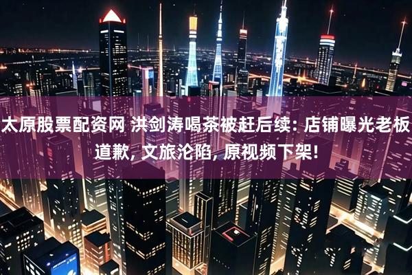 太原股票配资网 洪剑涛喝茶被赶后续: 店铺曝光老板道歉, 文旅沦陷, 原视频下架!