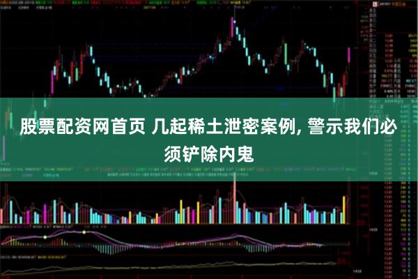 股票配资网首页 几起稀土泄密案例, 警示我们必须铲除内鬼
